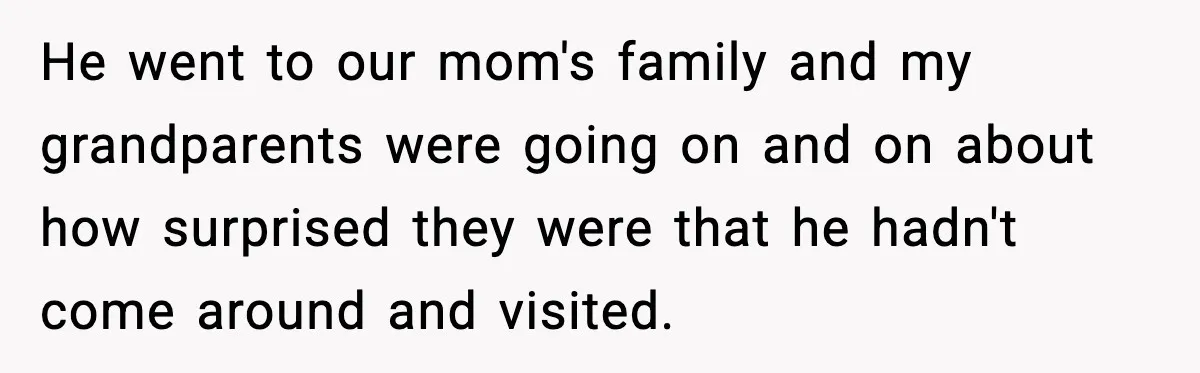 He went to our mom's family and my grandparents were going on and on about how surprised they were that he hadn't come around and visited.