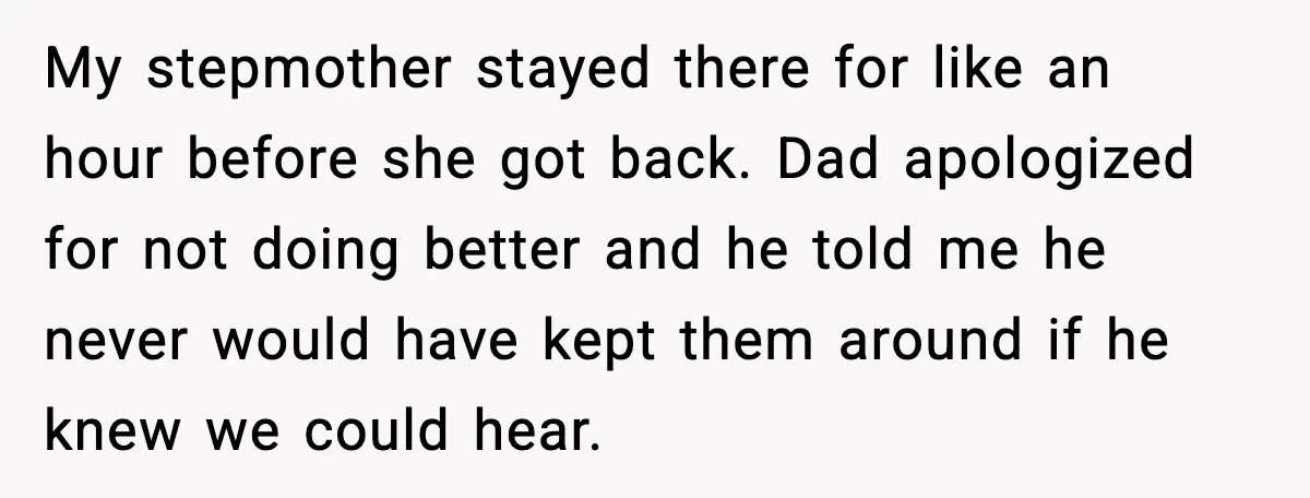 My stepmother stayed there for like an hour before she got back. Dad apologized for not doing better and he told me he never would have kept them around if...