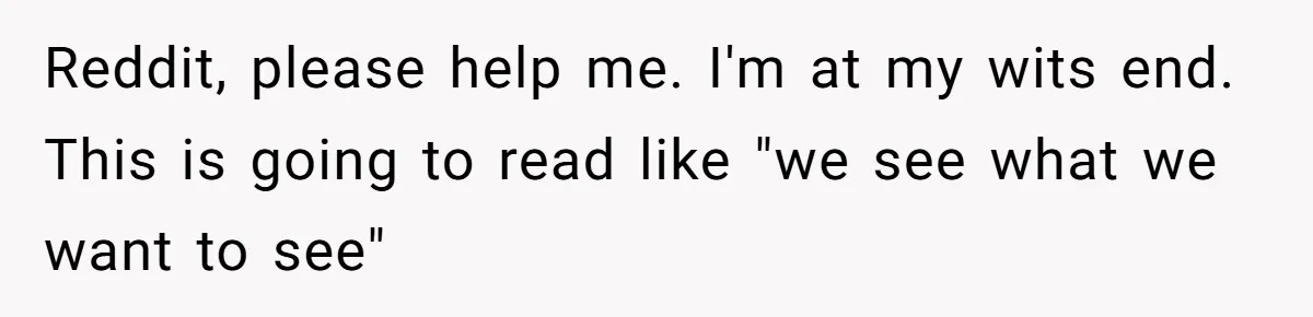 Reddit, please help me. I'm at my wits end. This is going to read like "we see what we want to see"