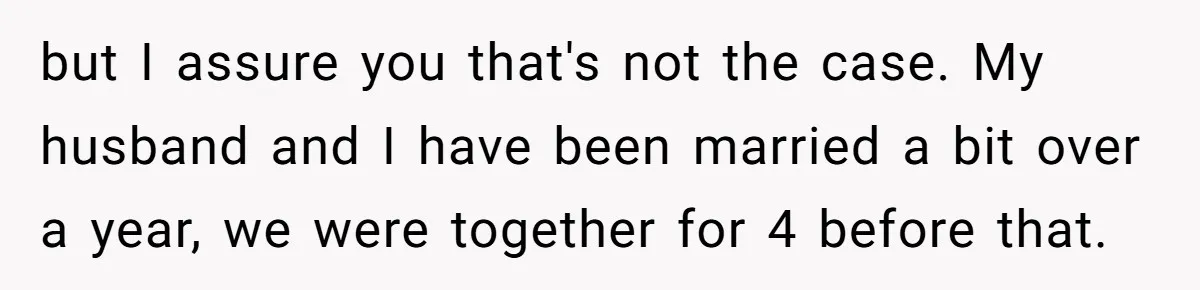 but I assure you that's not the case. My husband and I have been married a bit over a year, we were together for 4 before that.
