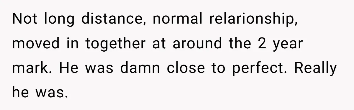 Not long distance, normal relarionship, moved in together at around the 2 year mark. He was damn close to perfect. Really he was.