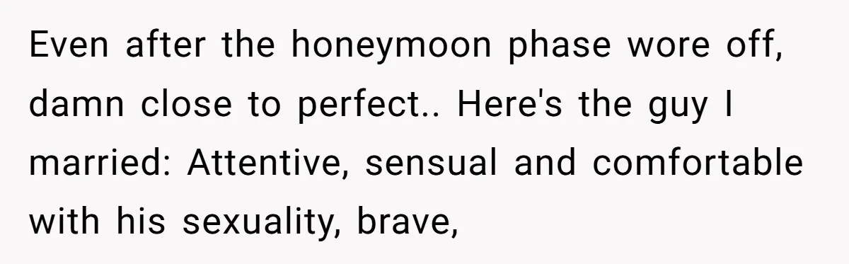 Even after the honeymoon phase wore off, damn close to perfect.. Here's the guy I married: Attentive, sensual and comfortable with his sexuality, brave,