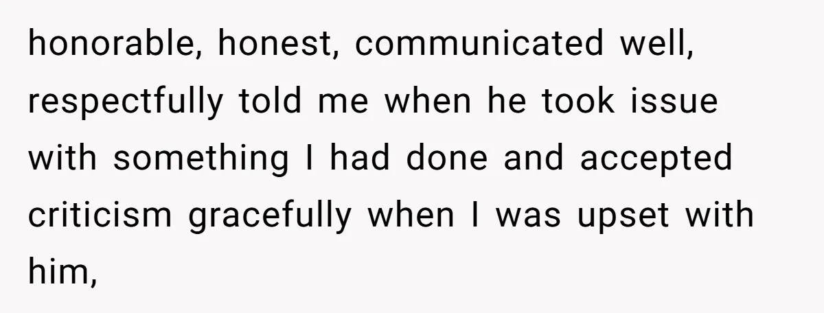 honorable, honest, communicated well, respectfully told me when he took issue with something I had done and accepted criticism gracefully when I was upset with him,