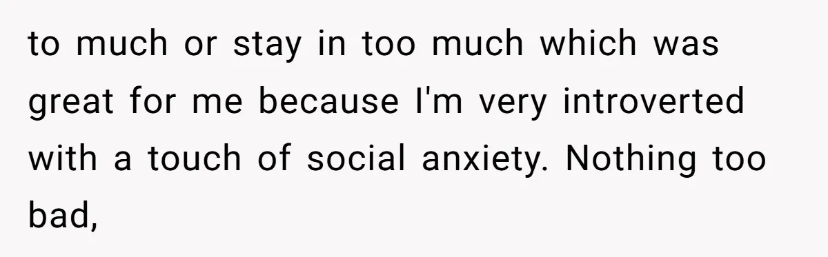 to much or stay in too much which was great for me because I'm very introverted with a touch of social anxiety. Nothing too bad,