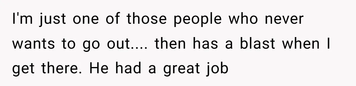 I'm just one of those people who never wants to go out.... then has a blast when I get there. He had a great job