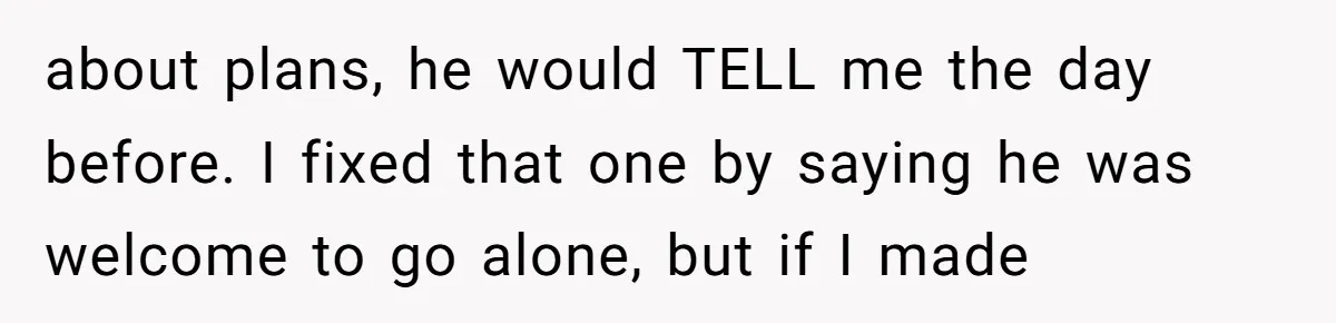 about plans, he would TELL me the day before. I fixed that one by saying he was welcome to go alone, but if I made