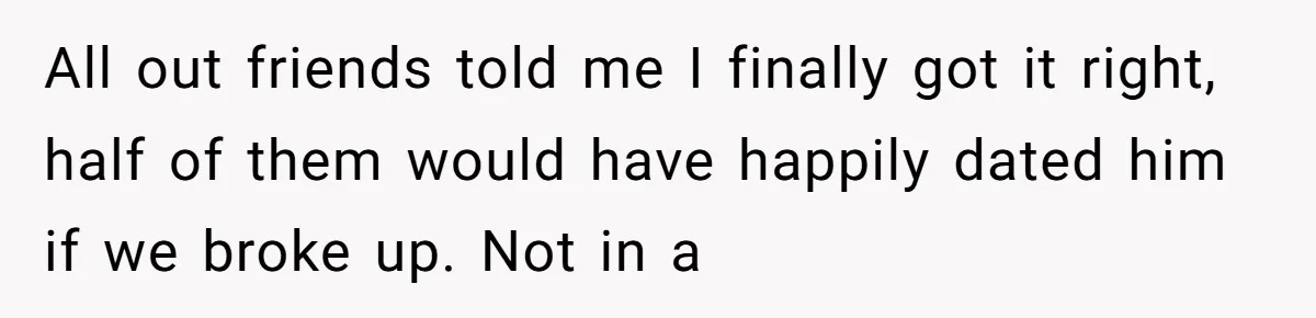 All out friends told me I finally got it right, half of them would have happily dated him if we broke up. Not in a
