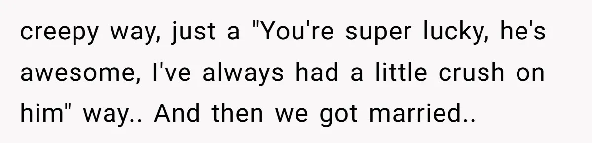 creepy way, just a "You're super lucky, he's awesome, I've always had a little crush on him" way.. And then we got married..