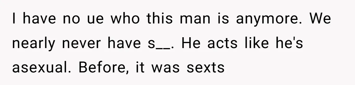 I have no ue who this man is anymore. We nearly never have s__. He acts like he's asexual. Before, it was sexts