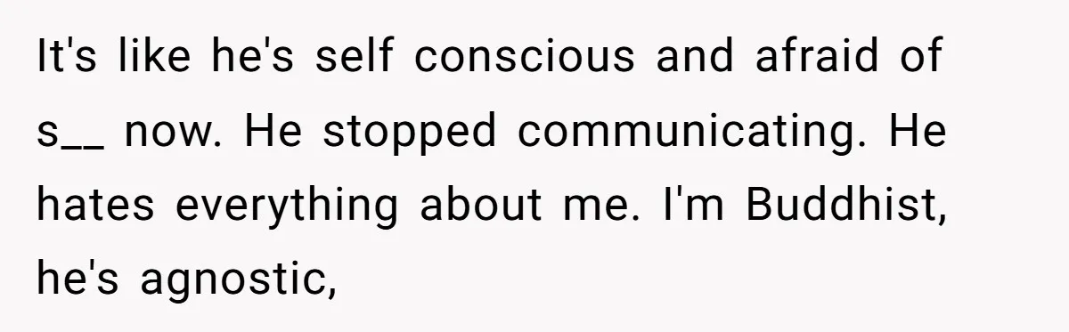 It's like he's self conscious and afraid of s__ now. He stopped communicating. He hates everything about me. I'm Buddhist, he's agnostic,