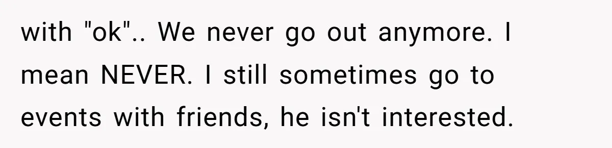 with "ok".. We never go out anymore. I mean NEVER. I still sometimes go to events with friends, he isn't interested.