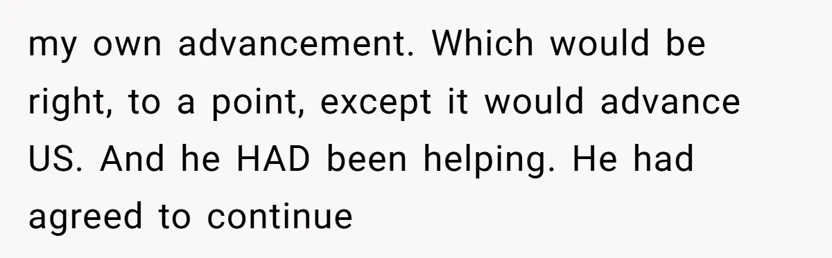 my own advancement. Which would be right, to a point, except it would advance US. And he HAD been helping. He had agreed to continue