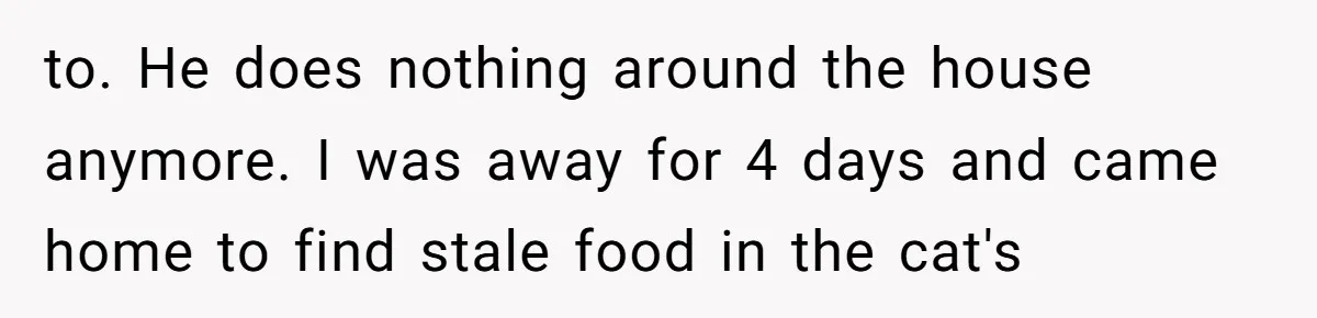 to. He does nothing around the house anymore. I was away for 4 days and came home to find stale food in the cat's