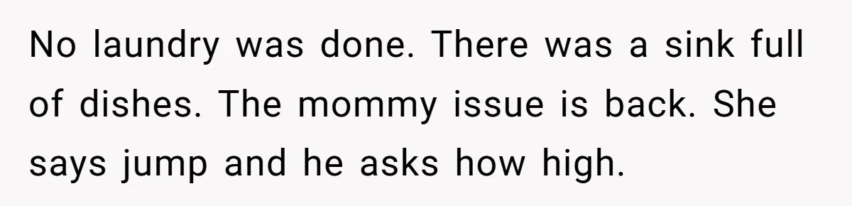 No laundry was done. There was a sink full of dishes. The mommy issue is back. She says jump and he asks how high.