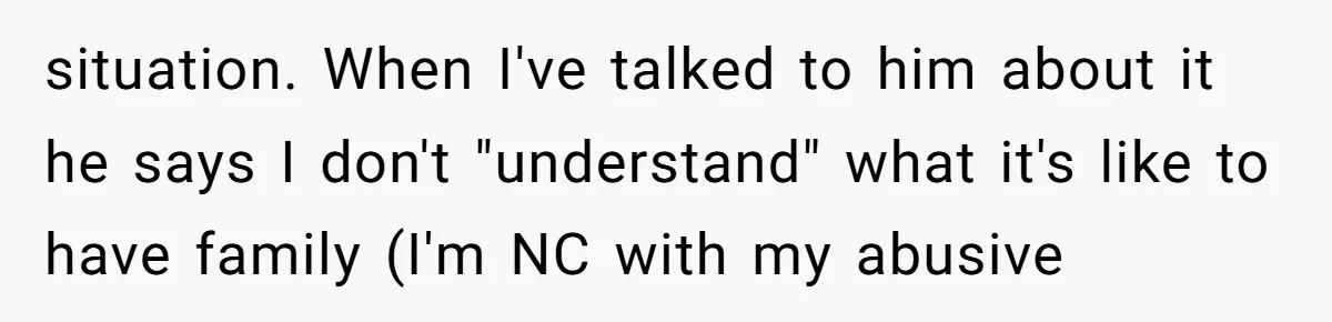 situation. When I've talked to him about it he says I don't "understand" what it's like to have family (I'm NC with my abusive