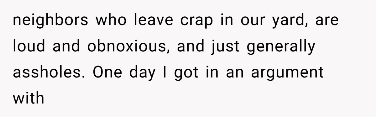 neighbors who leave crap in our yard, are loud and obnoxious, and just generally assholes. One day I got in an argument with