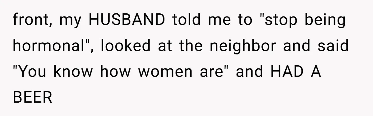 front, my HUSBAND told me to "stop being hormonal", looked at the neighbor and said "You know how women are" and HAD A BEER