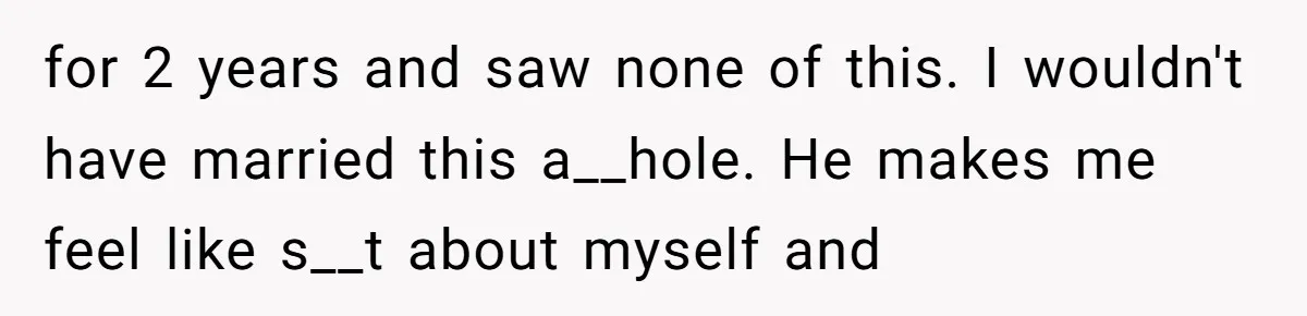 for 2 years and saw none of this. I wouldn't have married this a__hole. He makes me feel like s__t about myself and