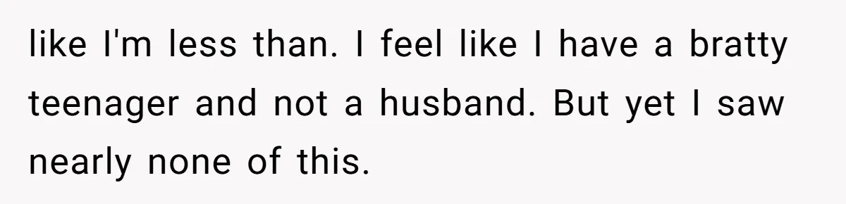 like I'm less than. I feel like I have a bratty teenager and not a husband. But yet I saw nearly none of this.