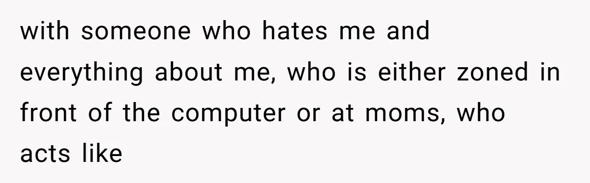 with someone who hates me and everything about me, who is either zoned in front of the computer or at moms, who acts like