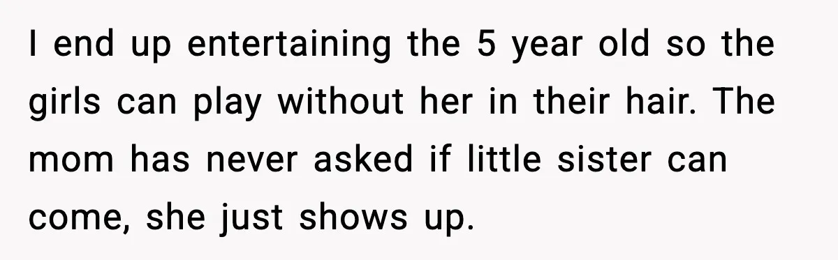 I end up entertaining the 5 year old so the girls can play without her in their hair. The mom has never asked if little sister can come, she just...