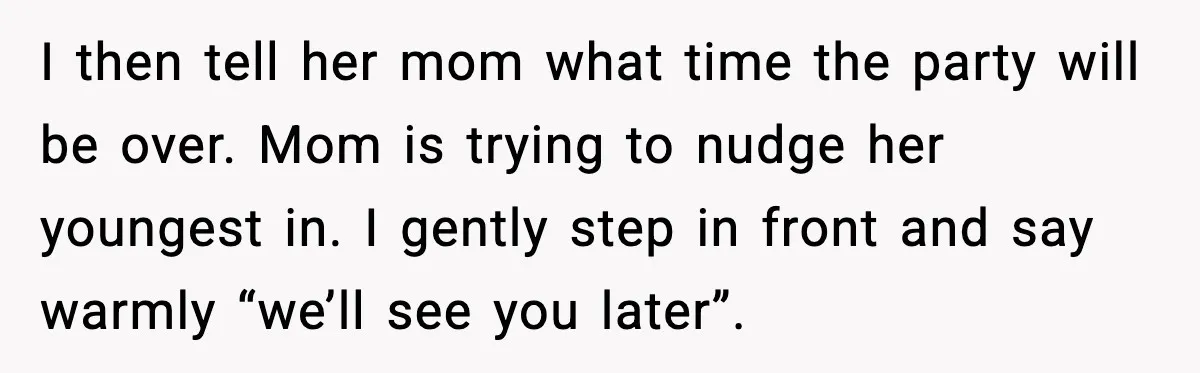 I then tell her mom what time the party will be over. Mom is trying to nudge her youngest in. I gently step in front and say warmly “we’ll see...