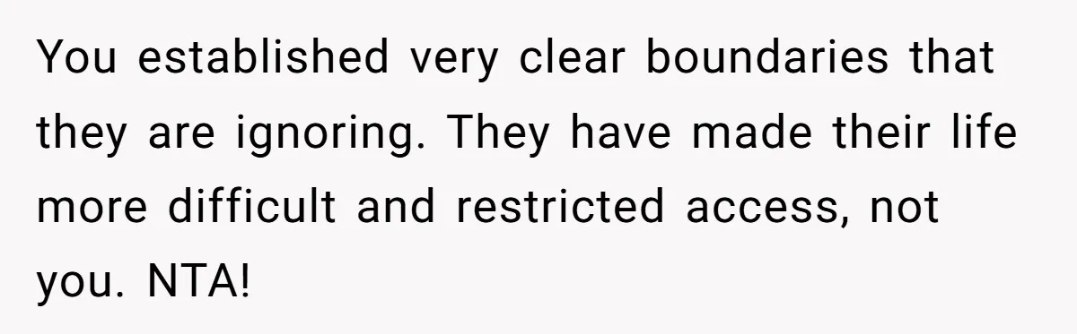 You established very clear boundaries that they are ignoring. They have made their life more difficult and restricted access, not you. NTA!