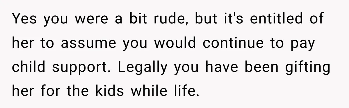 Yes you were a bit rude, but it's entitled of her to assume you would continue to pay child support. Legally you have been gifting her for the kids while...