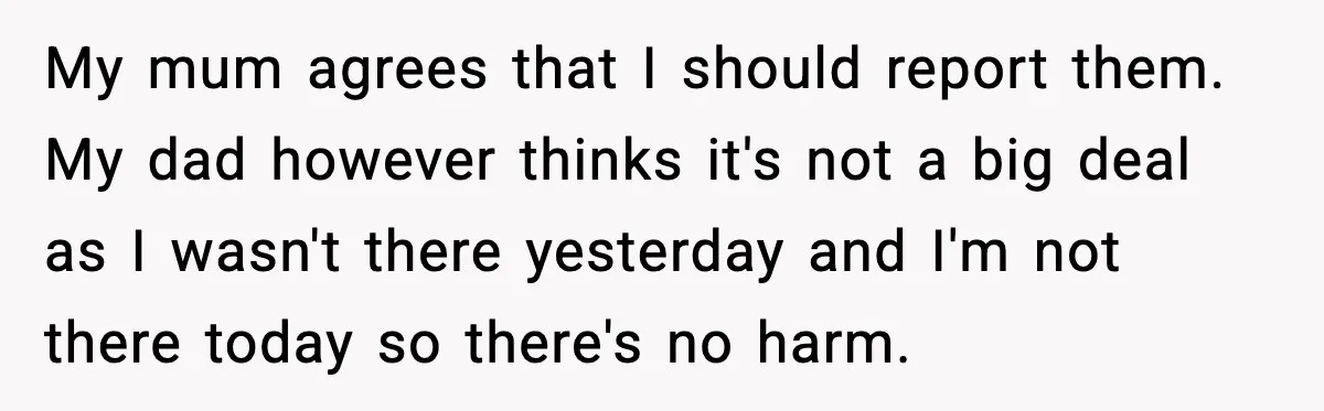 My mum agrees that I should report them. My dad however thinks it's not a big deal as I wasn't there yesterday and I'm not there today so there's no...