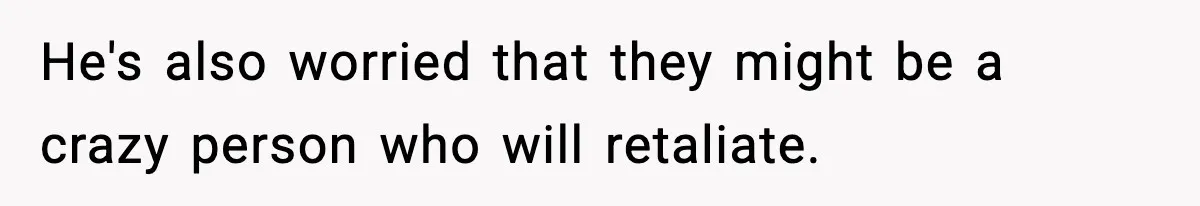 He's also worried that they might be a crazy person who will retaliate.