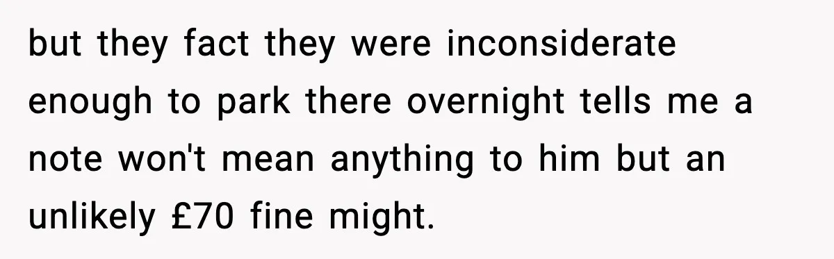 but they fact they were inconsiderate enough to park there overnight tells me a note won't mean anything to him but an unlikely £70 fine might.