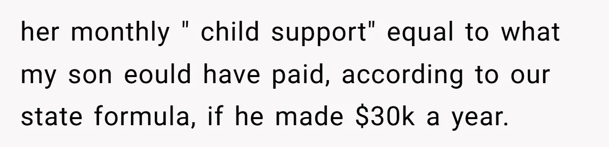 her monthly " child support" equal to what my son eould have paid, according to our state formula, if he made $30k a year.