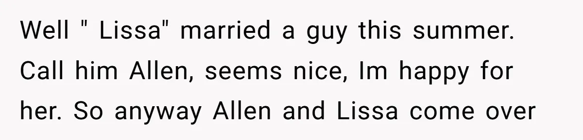Well " Lissa" married a guy this summer. Call him Allen, seems nice, Im happy for her. So anyway Allen and Lissa come over