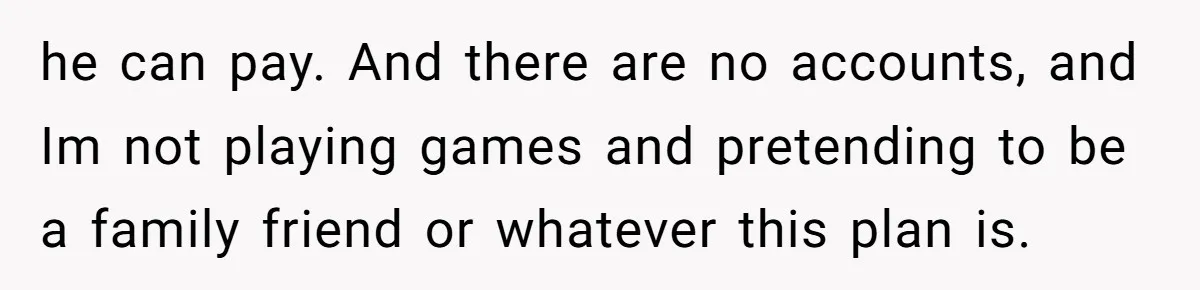 he can pay. And there are no accounts, and Im not playing games and pretending to be a family friend or whatever this plan is.