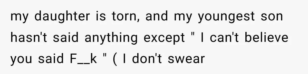 my daughter is torn, and my youngest son hasn't said anything except " I can't believe you said F__k " ( I don't swear