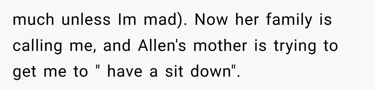 much unless Im mad). Now her family is calling me, and Allen's mother is trying to get me to " have a sit down".