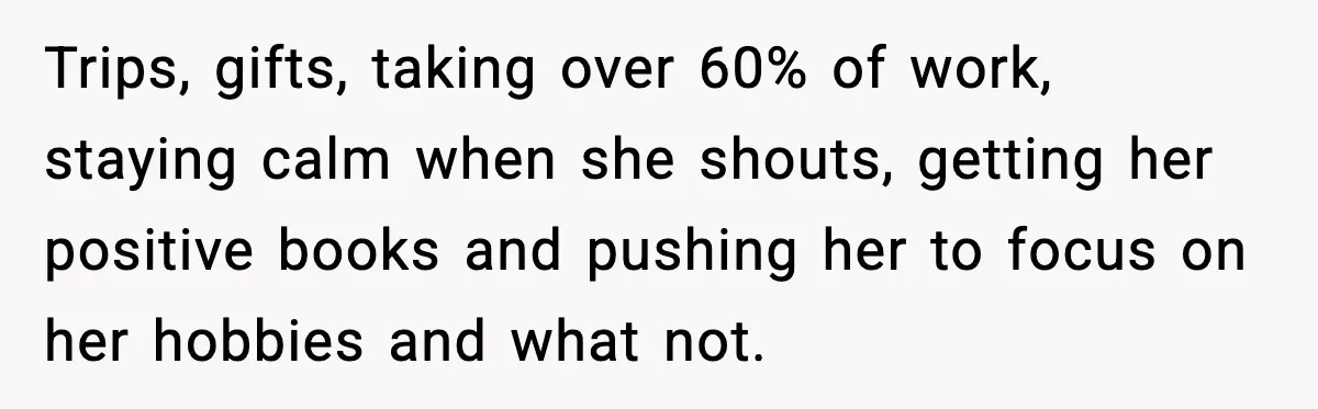 Trips, gifts, taking over 60% of work, staying calm when she shouts, getting her positive books and pushing her to focus on her hobbies and what not.