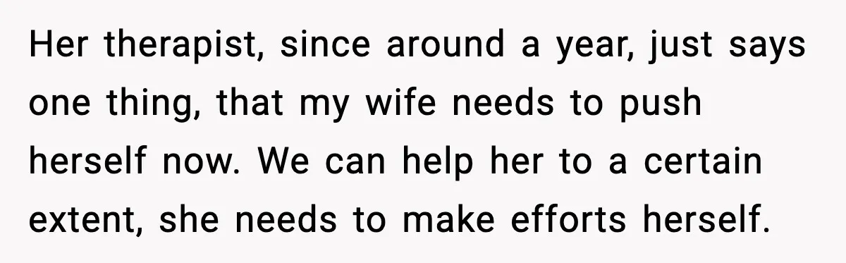 Her therapist, since around a year, just says one thing, that my wife needs to push herself now. We can help her to a certain extent, she needs to make...
