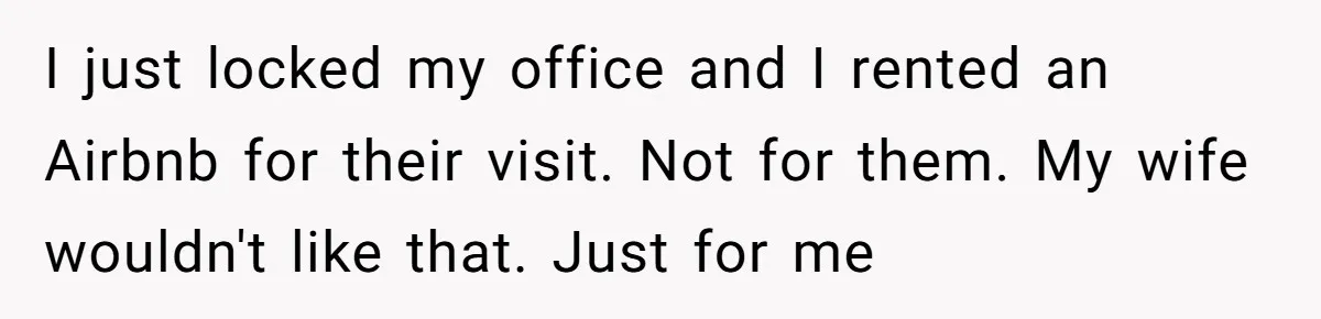 Husband Rents an Entire Airbnb Just to Escape the Interruptions of His Visiting In-Laws I just locked my office and I rented an Airbnb for their visit. Not for them. My wife wouldn't like that. Just for me