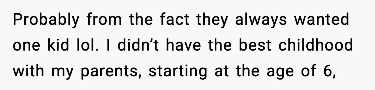 Probably from the fact they always wanted one kid lol. I didn’t have the best childhood with my parents, starting at the age of 6,