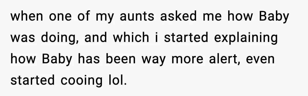 when one of my aunts asked me how Baby was doing, and which i started explaining how Baby has been way more alert, even started cooing lol.