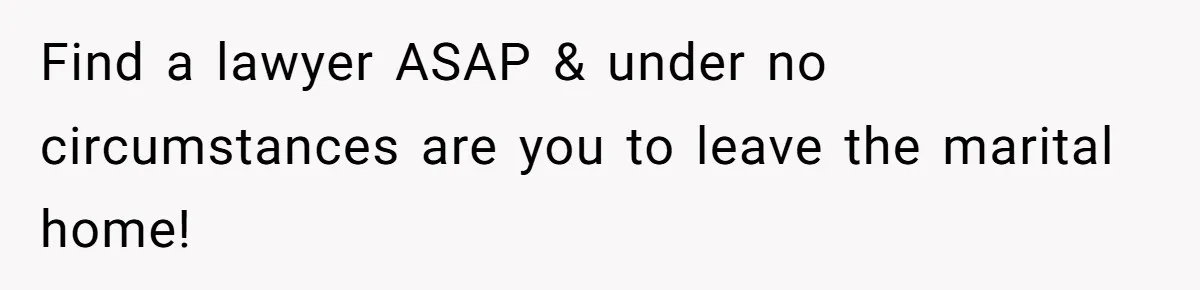Find a lawyer ASAP & under no circumstances are you to leave the marital home!