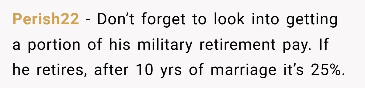 Perish22 − Don’t forget to look into getting a portion of his military retirement pay. If he retires, after 10 yrs of marriage it’s 25%.