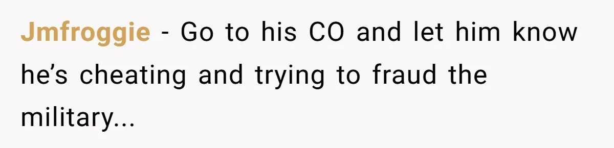 Jmfroggie − Go to his CO and let him know he’s cheating and trying to fraud the military...