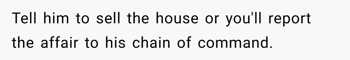 Tell him to sell the house or you'll report the affair to his chain of command.
