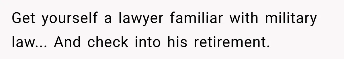 Get yourself a lawyer familiar with military law... And check into his retirement.