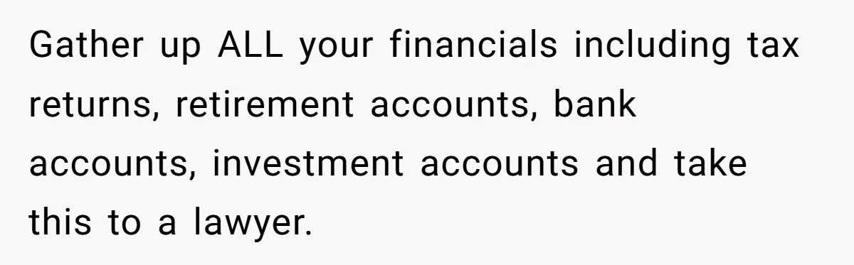 Gather up ALL your financials including tax returns, retirement accounts, bank accounts, investment accounts and take this to a lawyer.