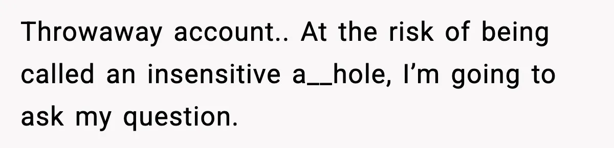 Throwaway account.. At the risk of being called an insensitive a__hole, I’m going to ask my question.