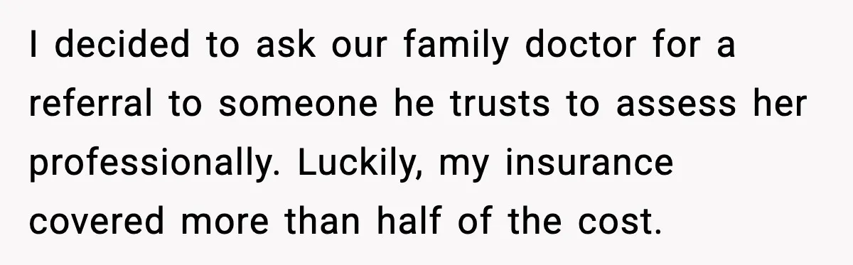 I decided to ask our family doctor for a referral to someone he trusts to assess her professionally. Luckily, my insurance covered more than half of the cost.