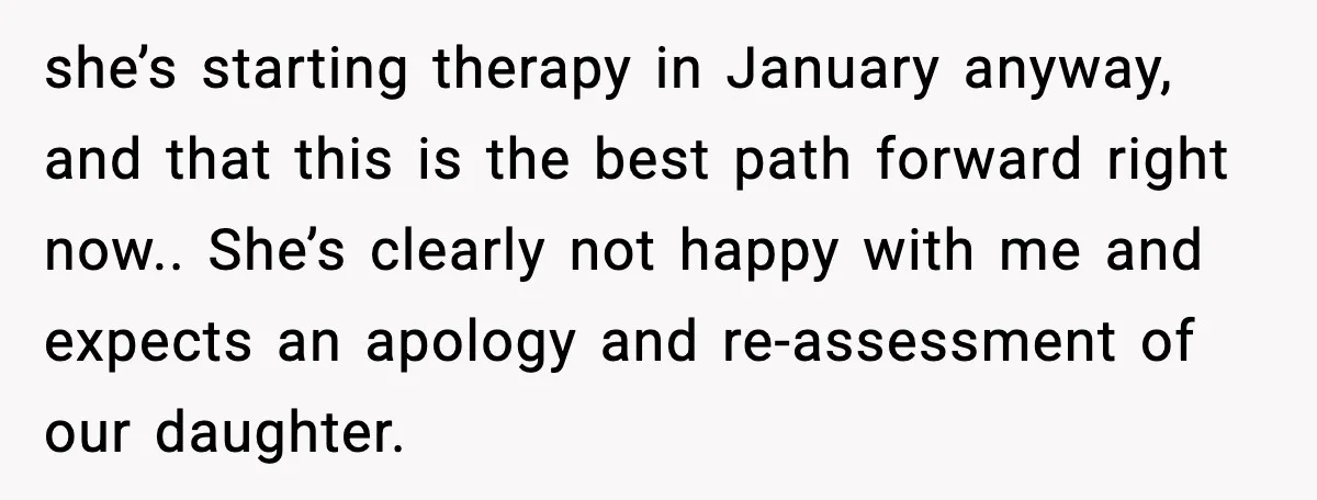 she’s starting therapy in January anyway, and that this is the best path forward right now.. She’s clearly not happy with me and expects an apology and re-assessment of our...